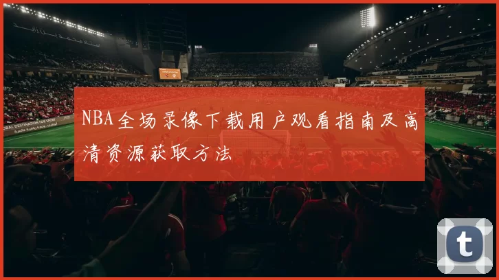 NBA全场录像下载用户观看指南及高清资源获取方法