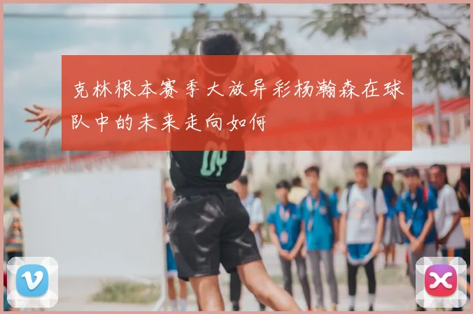 克林根本赛季大放异彩杨瀚森在球队中的未来走向如何