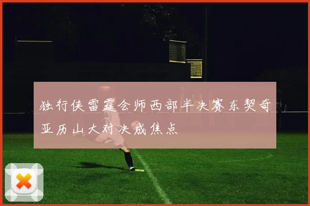 独行侠雷霆会师西部半决赛东契奇亚历山大对决成焦点