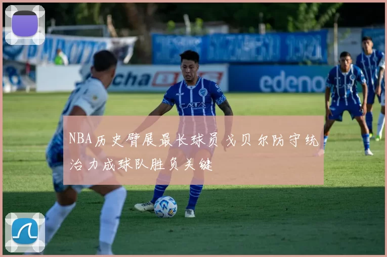 NBA历史臂展最长球员戈贝尔防守统治力成球队胜负关键