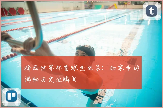 梅西世界杯首球全记录：独家专访揭秘历史性瞬间