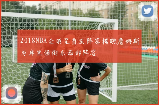 2018NBA全明星首发阵容揭晓詹姆斯与库里领衔东西部阵容