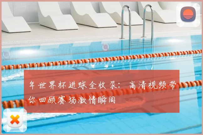 年世界杯进球全收录：高清视频带你回顾赛场激情瞬间