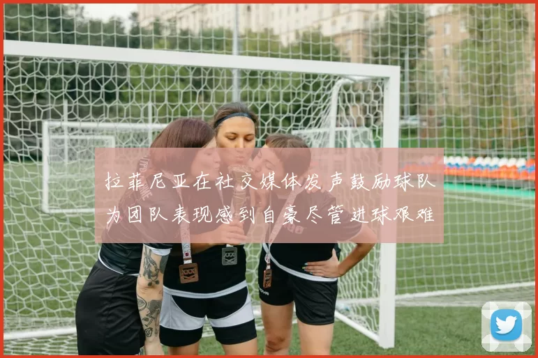 拉菲尼亚在社交媒体发声鼓励球队为团队表现感到自豪尽管进球艰难