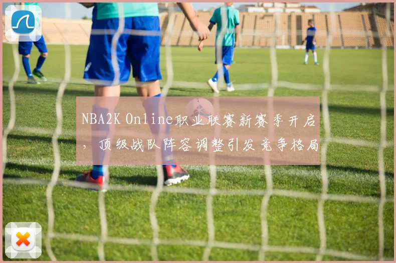 NBA2K Online职业联赛新赛季开启,顶级战队阵容调整引发竞争格局变化