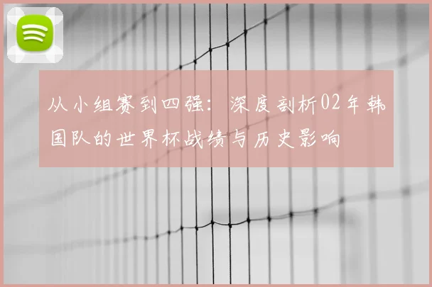 从小组赛到四强:深度剖析02年韩国队的世界杯战绩与历史影响