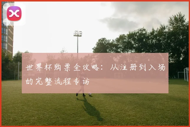 世界杯购票全攻略:从注册到入场的完整流程专访