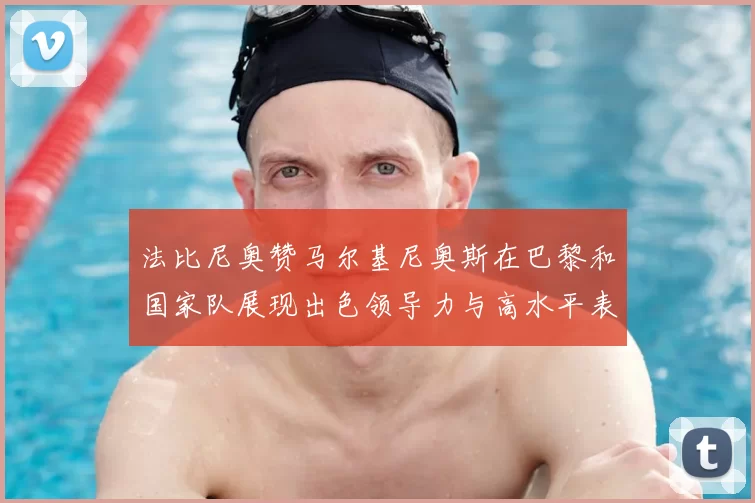 法比尼奥赞马尔基尼奥斯在巴黎和国家队展现出色领导力与高水平表现