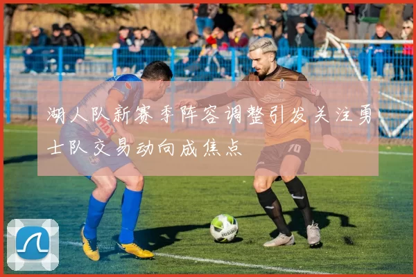 湖人队新赛季阵容调整引发关注勇士队交易动向成焦点