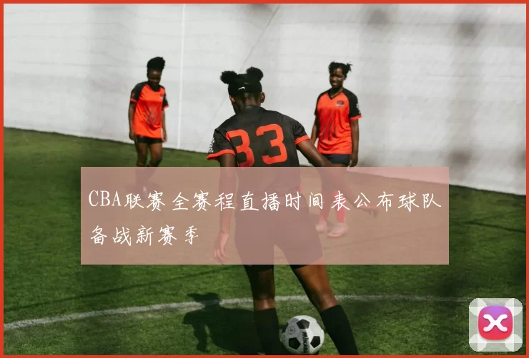 CBA联赛全赛程直播时间表公布球队备战新赛季