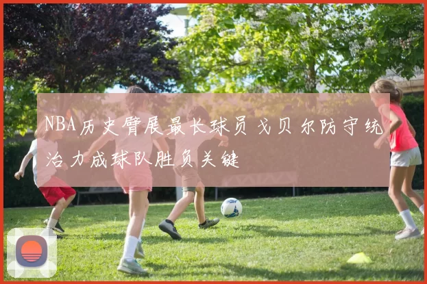 NBA历史臂展最长球员戈贝尔防守统治力成球队胜负关键