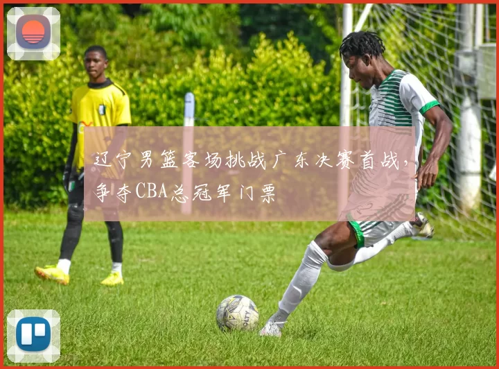 辽宁男篮客场挑战广东决赛首战,争夺CBA总冠军门票