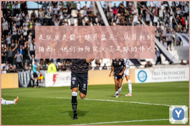 足坛历史前十球员盘点：从贝利到梅西，他们如何定义了足球的伟大