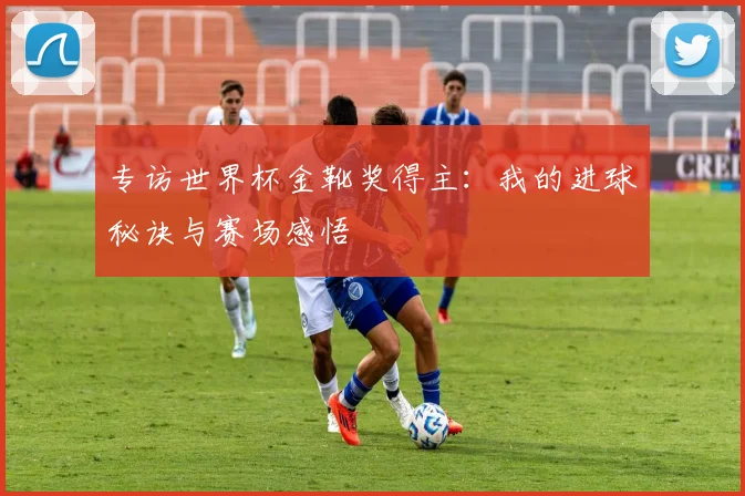 专访世界杯金靴奖得主:我的进球秘诀与赛场感悟