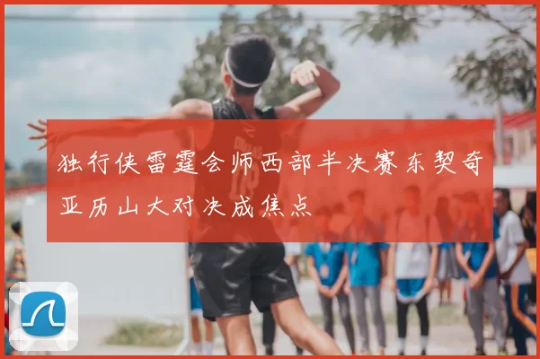 独行侠雷霆会师西部半决赛东契奇亚历山大对决成焦点