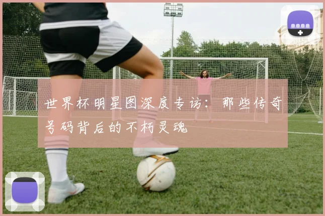 世界杯明星图深度专访:那些传奇号码背后的不朽灵魂