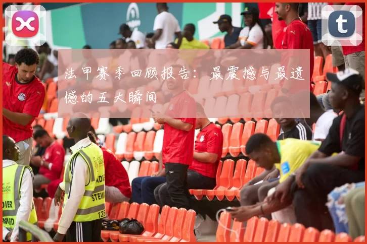 法甲赛季回顾报告：最震撼与最遗憾的五大瞬间