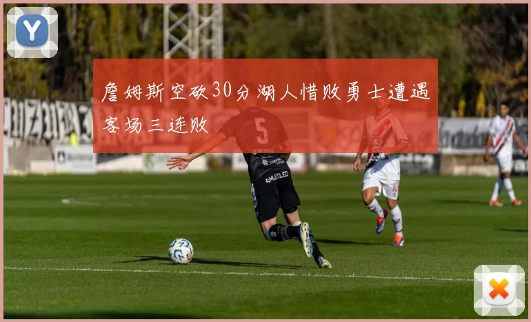 詹姆斯空砍30分湖人惜败勇士遭遇客场三连败