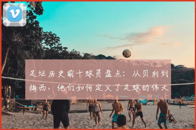 足坛历史前十球员盘点：从贝利到梅西，他们如何定义了足球的伟大