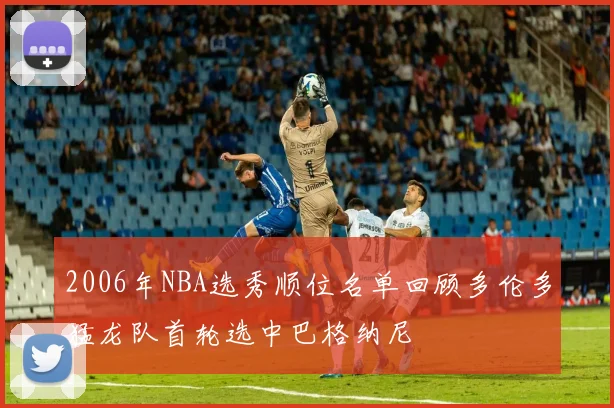 2006年NBA选秀顺位名单回顾多伦多猛龙队首轮选中巴格纳尼