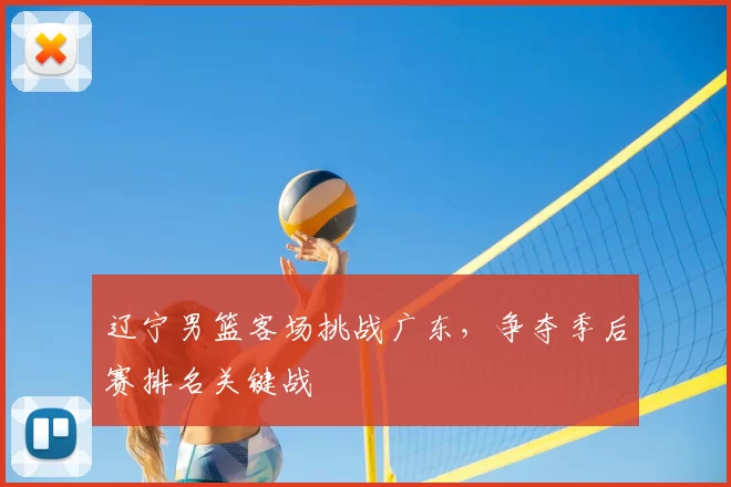 辽宁男篮客场挑战广东,争夺季后赛排名关键战