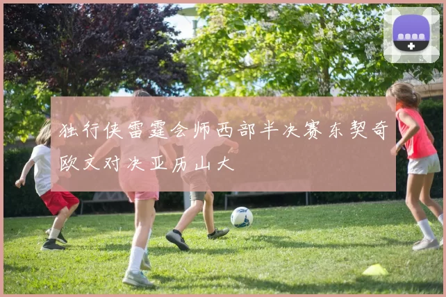 独行侠雷霆会师西部半决赛东契奇欧文对决亚历山大