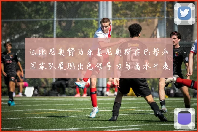 法比尼奥赞马尔基尼奥斯在巴黎和国家队展现出色领导力与高水平表现