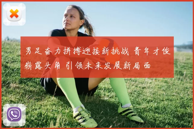 男足奋力拼搏迎接新挑战 青年才俊崭露头角 引领未来发展新局面