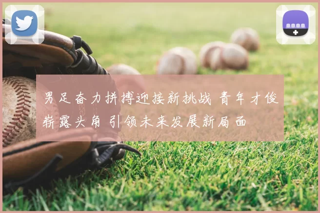男足奋力拼搏迎接新挑战 青年才俊崭露头角 引领未来发展新局面