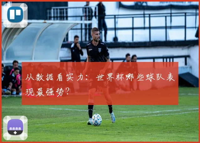 从数据看实力:世界杯哪些球队表现最强势?