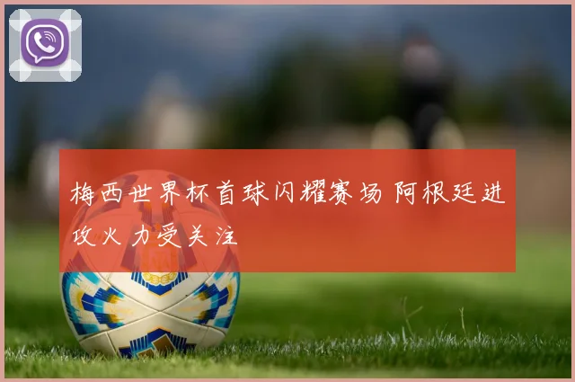 梅西世界杯首球闪耀赛场 阿根廷进攻火力受关注