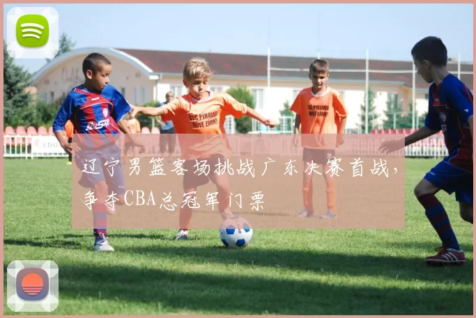 辽宁男篮客场挑战广东决赛首战，争夺CBA总冠军门票