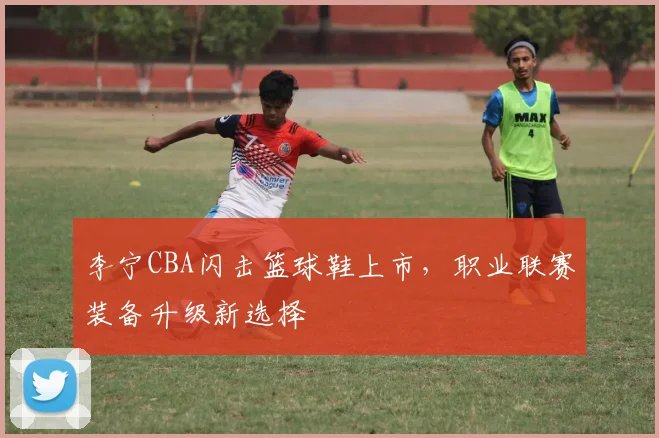李宁CBA闪击篮球鞋上市,职业联赛装备升级新选择