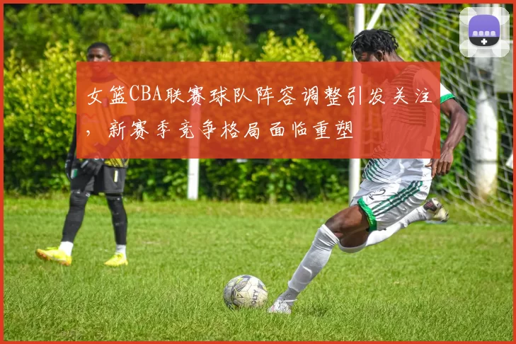 女篮CBA联赛球队阵容调整引发关注，新赛季竞争格局面临重塑