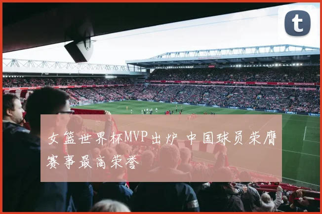 女篮世界杯MVP出炉 中国球员荣膺赛事最高荣誉