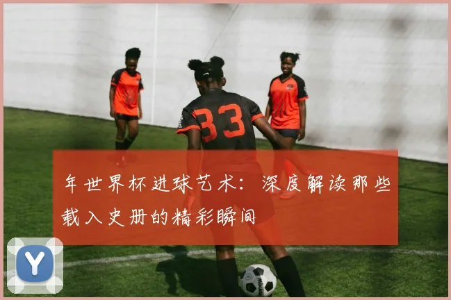 年世界杯进球艺术：深度解读那些载入史册的精彩瞬间
