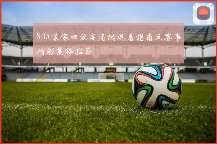 NBA录像回放高清线观看指南及赛事精彩集锦推荐