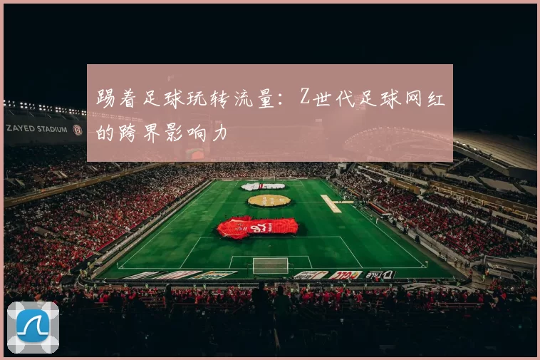 踢着足球玩转流量：Z世代足球网红的跨界影响力