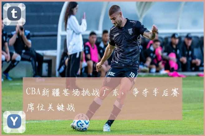 CBA新疆客场挑战广东,争夺季后赛席位关键战