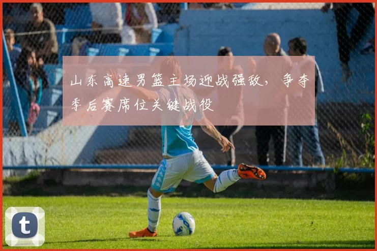 山东高速男篮主场迎战强敌，争夺季后赛席位关键战役