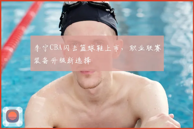 李宁CBA闪击篮球鞋上市,职业联赛装备升级新选择