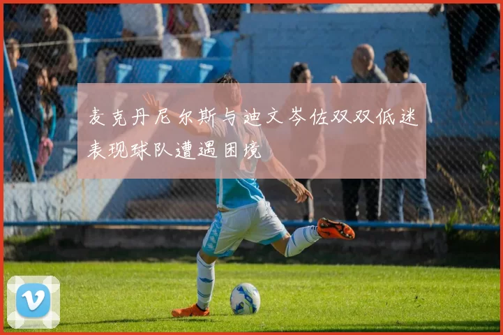 麦克丹尼尔斯与迪文岑佐双双低迷表现球队遭遇困境