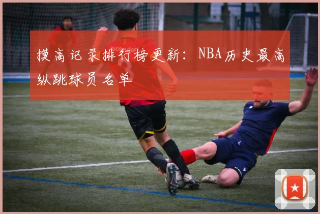 摸高记录排行榜更新:NBA历史最高纵跳球员名单