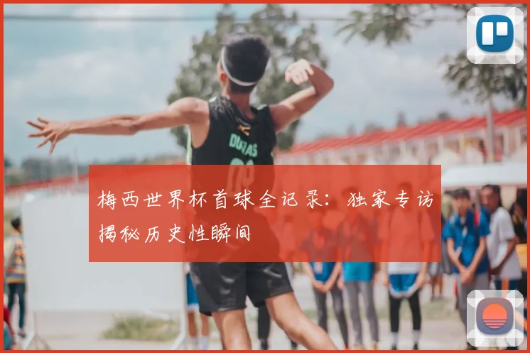 梅西世界杯首球全记录：独家专访揭秘历史性瞬间