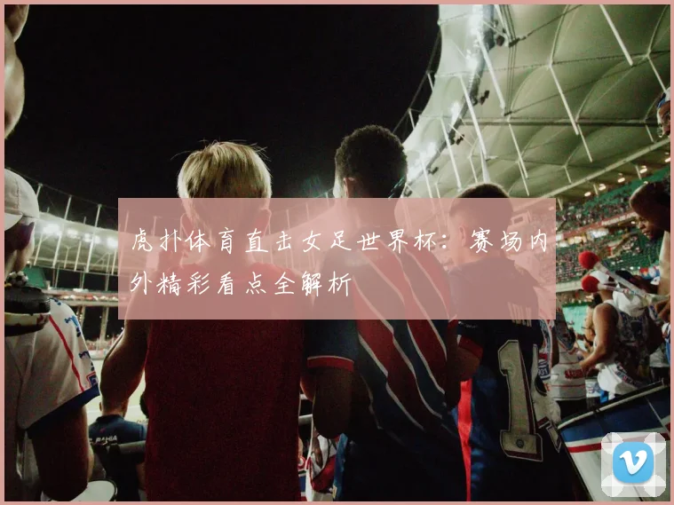 虎扑体育直击女足世界杯：赛场内外精彩看点全解析