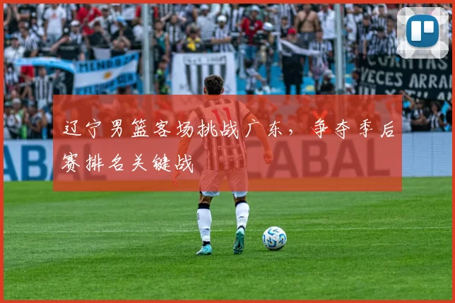 辽宁男篮客场挑战广东，争夺季后赛排名关键战