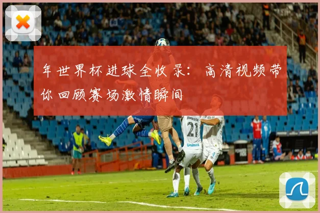 年世界杯进球全收录：高清视频带你回顾赛场激情瞬间