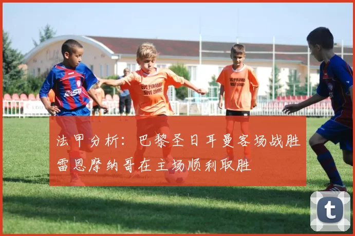 法甲分析：巴黎圣日耳曼客场战胜雷恩摩纳哥在主场顺利取胜