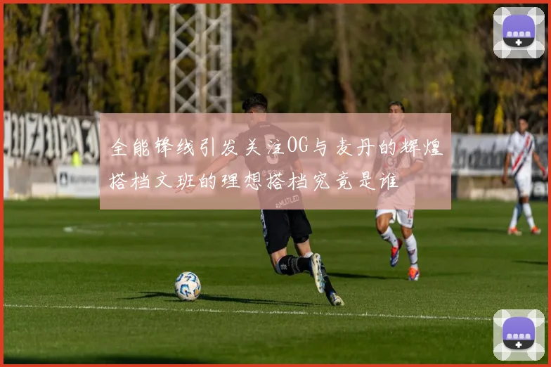 全能锋线引发关注OG与麦丹的辉煌搭档文班的理想搭档究竟是谁