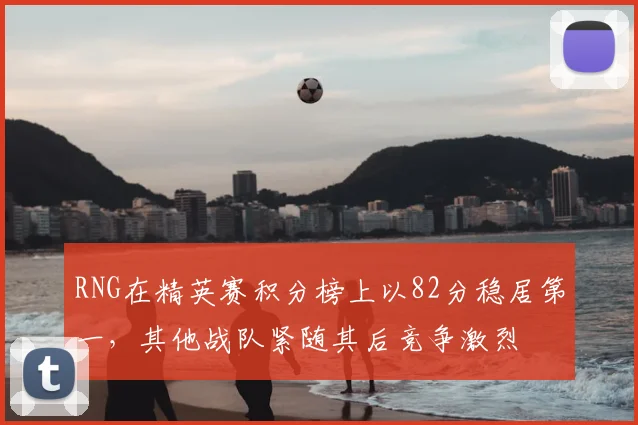 RNG在精英赛积分榜上以82分稳居第一，其他战队紧随其后竞争激烈